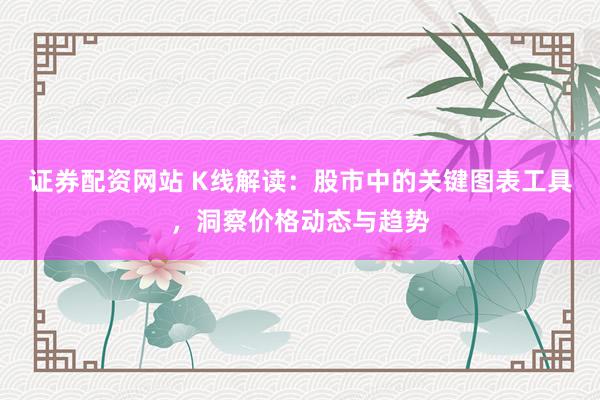 证券配资网站 K线解读：股市中的关键图表工具，洞察价格动态与趋势