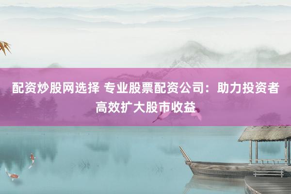 配资炒股网选择 专业股票配资公司：助力投资者高效扩大股市收益