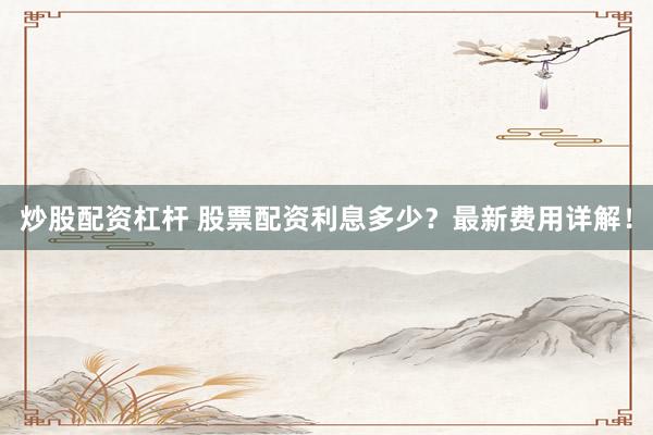 炒股配资杠杆 股票配资利息多少？最新费用详解！