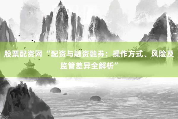 股票配资网 “配资与融资融券：操作方式、风险及监管差异全解析”