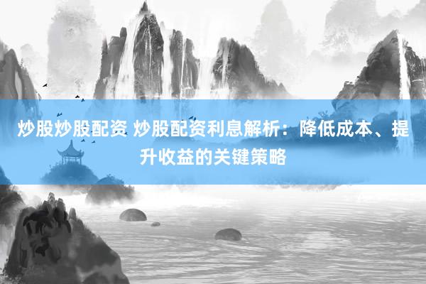 炒股炒股配资 炒股配资利息解析：降低成本、提升收益的关键策略