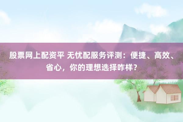 股票网上配资平 无忧配服务评测：便捷、高效、省心，你的理想选择咋样？