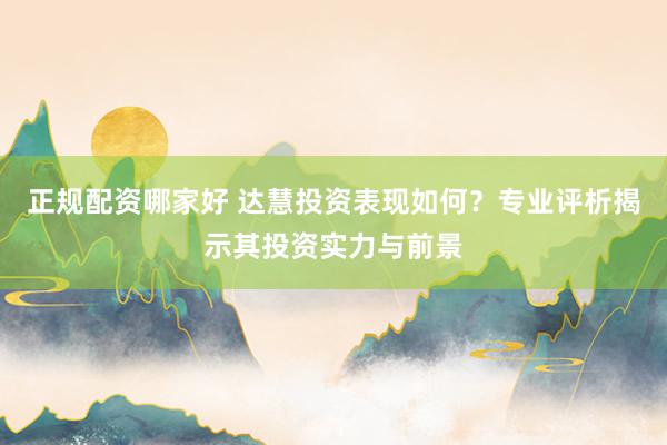 正规配资哪家好 达慧投资表现如何？专业评析揭示其投资实力与前景