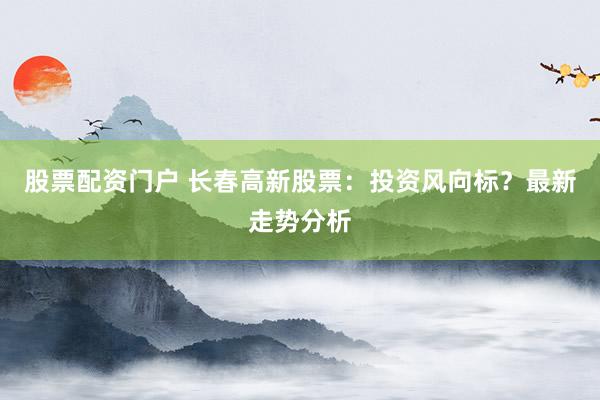 股票配资门户 长春高新股票：投资风向标？最新走势分析