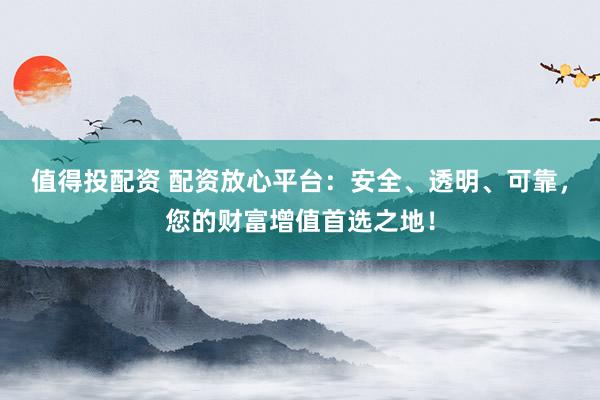 值得投配资 配资放心平台：安全、透明、可靠，您的财富增值首选之地！