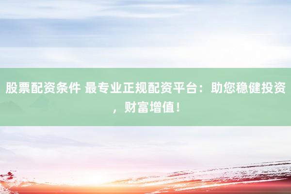 股票配资条件 最专业正规配资平台：助您稳健投资，财富增值！