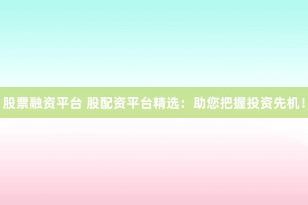 股票融资平台 股配资平台精选：助您把握投资先机！
