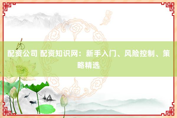 配资公司 配资知识网：新手入门、风险控制、策略精选