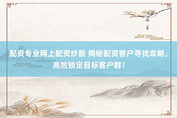配资专业网上配资炒股 揭秘配资客户寻找攻略，高效锁定目标客户群！