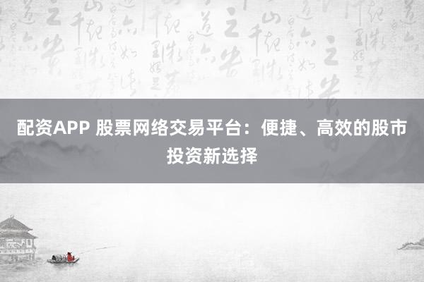 配资APP 股票网络交易平台：便捷、高效的股市投资新选择