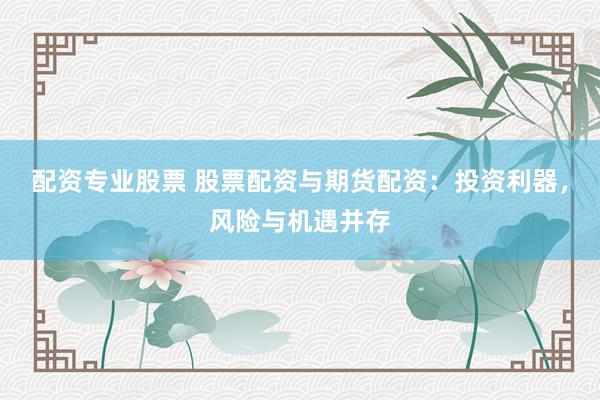 配资专业股票 股票配资与期货配资：投资利器，风险与机遇并存