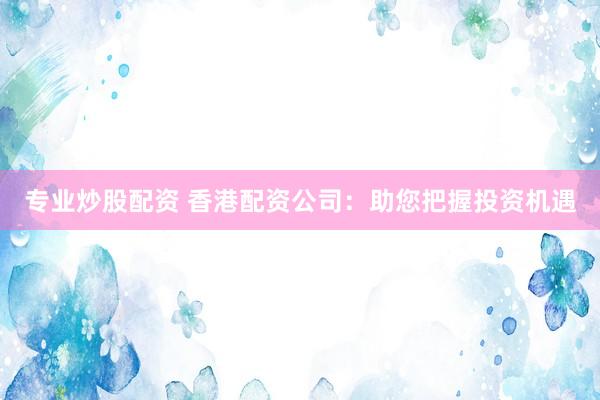 专业炒股配资 香港配资公司：助您把握投资机遇