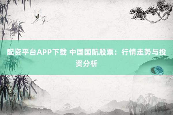 配资平台APP下载 中国国航股票：行情走势与投资分析