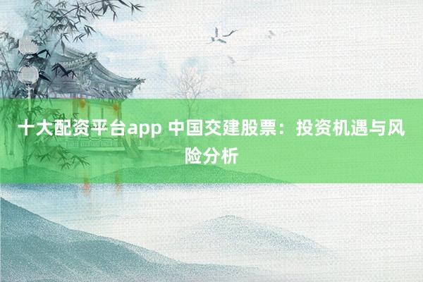 十大配资平台app 中国交建股票：投资机遇与风险分析
