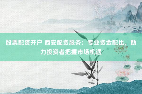 股票配资开户 西安配资服务：专业资金配比，助力投资者把握市场机遇