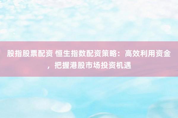 股指股票配资 恒生指数配资策略：高效利用资金，把握港股市场投资机遇