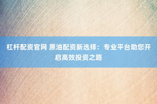 杠杆配资官网 原油配资新选择：专业平台助您开启高效投资之路