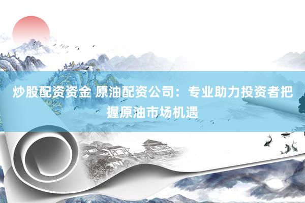炒股配资资金 原油配资公司：专业助力投资者把握原油市场机遇