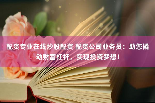 配资专业在线炒股配资 配资公司业务员：助您撬动财富杠杆，实现投资梦想！