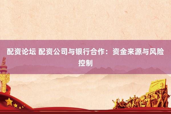 配资论坛 配资公司与银行合作：资金来源与风险控制