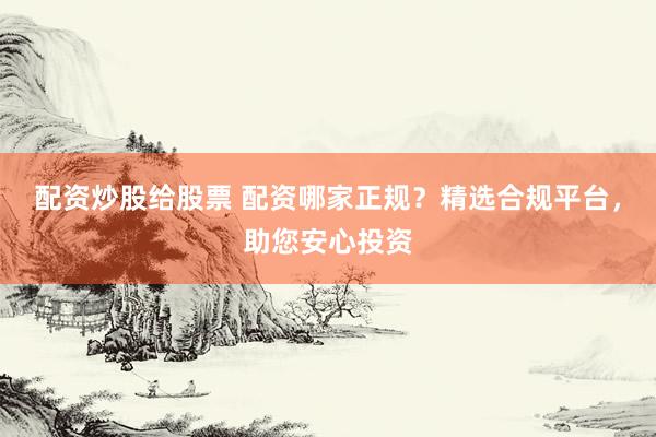 配资炒股给股票 配资哪家正规？精选合规平台，助您安心投资
