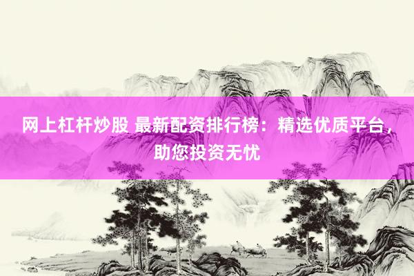 网上杠杆炒股 最新配资排行榜：精选优质平台，助您投资无忧