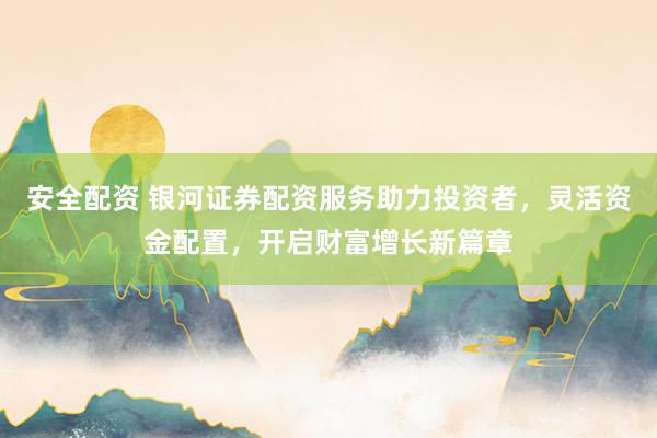 安全配资 银河证券配资服务助力投资者，灵活资金配置，开启财富增长新篇章