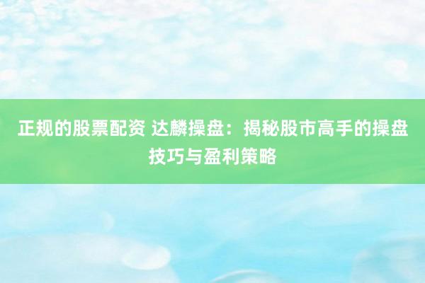 正规的股票配资 达麟操盘：揭秘股市高手的操盘技巧与盈利策略