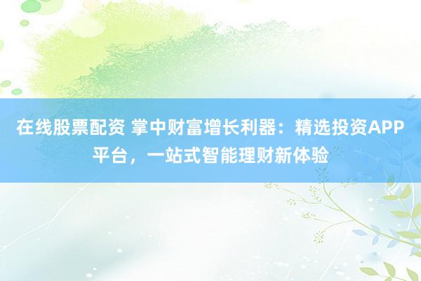 在线股票配资 掌中财富增长利器：精选投资APP平台，一站式智能理财新体验