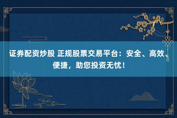 证券配资炒股 正规股票交易平台：安全、高效、便捷，助您投资无忧！