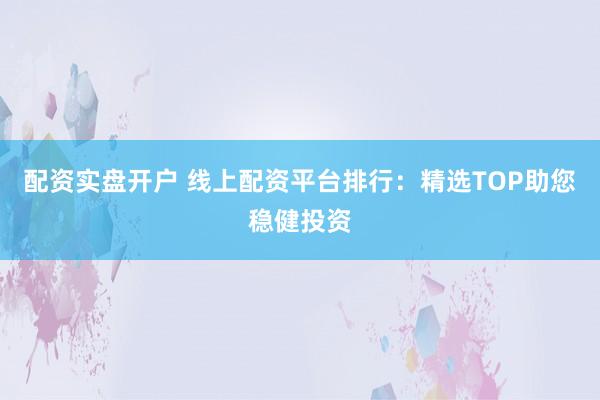 配资实盘开户 线上配资平台排行：精选TOP助您稳健投资