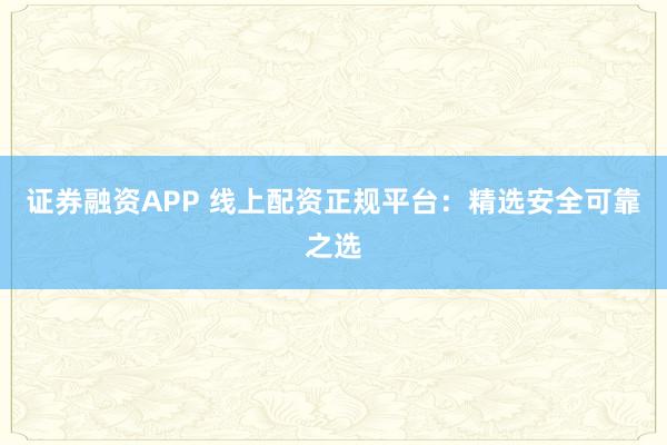 证券融资APP 线上配资正规平台：精选安全可靠之选
