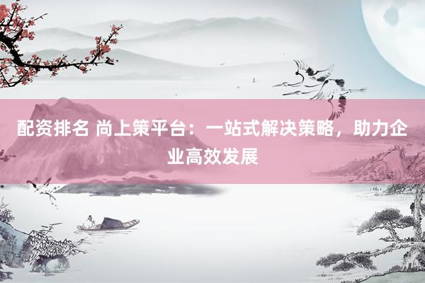 配资排名 尚上策平台：一站式解决策略，助力企业高效发展