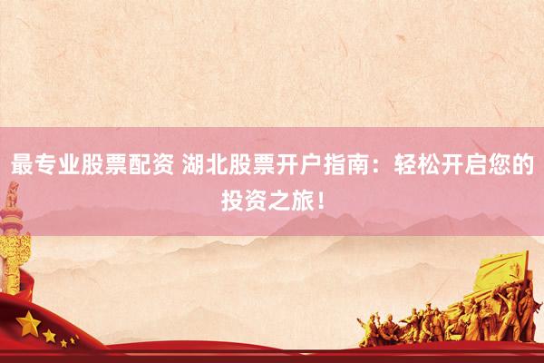 最专业股票配资 湖北股票开户指南：轻松开启您的投资之旅！