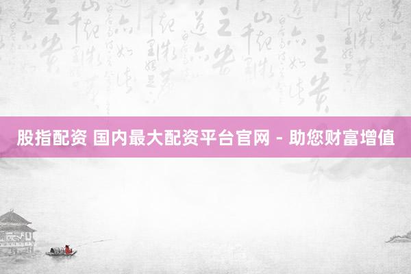 股指配资 国内最大配资平台官网 - 助您财富增值