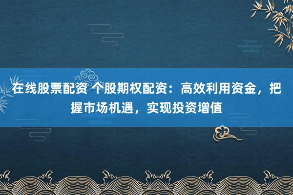 在线股票配资 个股期权配资：高效利用资金，把握市场机遇，实现投资增值