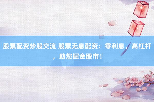 股票配资炒股交流 股票无息配资：零利息，高杠杆，助您掘金股市！