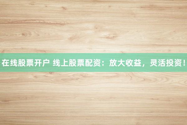 在线股票开户 线上股票配资：放大收益，灵活投资！