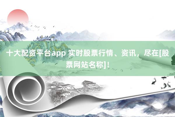 十大配资平台app 实时股票行情、资讯，尽在[股票网站名称]！