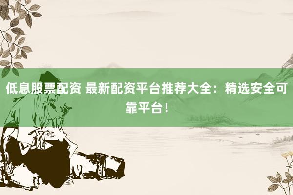 低息股票配资 最新配资平台推荐大全：精选安全可靠平台！