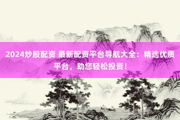 2024炒股配资 最新配资平台导航大全：精选优质平台，助您轻松投资！