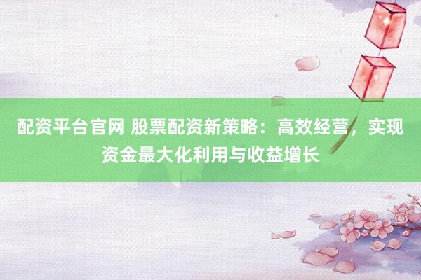 配资平台官网 股票配资新策略：高效经营，实现资金最大化利用与收益增长