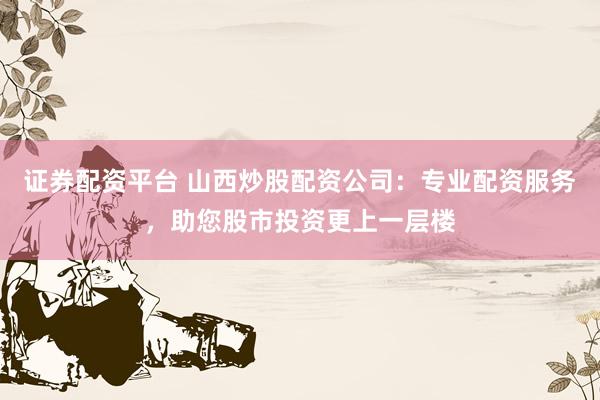 证券配资平台 山西炒股配资公司：专业配资服务，助您股市投资更上一层楼