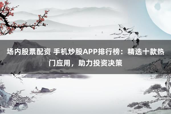场内股票配资 手机炒股APP排行榜：精选十款热门应用，助力投资决策