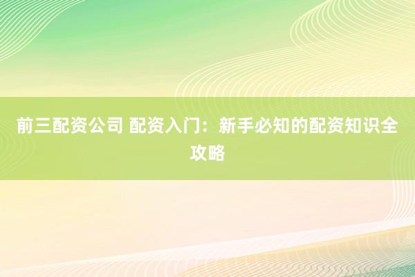 前三配资公司 配资入门：新手必知的配资知识全攻略