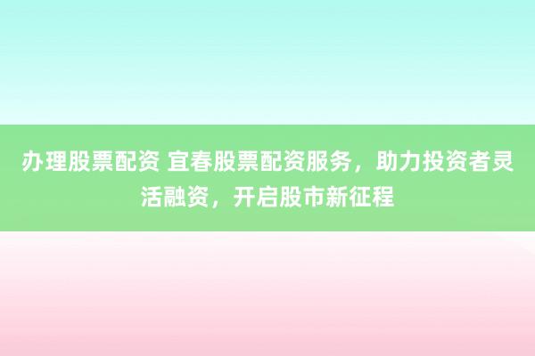 办理股票配资 宜春股票配资服务，助力投资者灵活融资，开启股市新征程