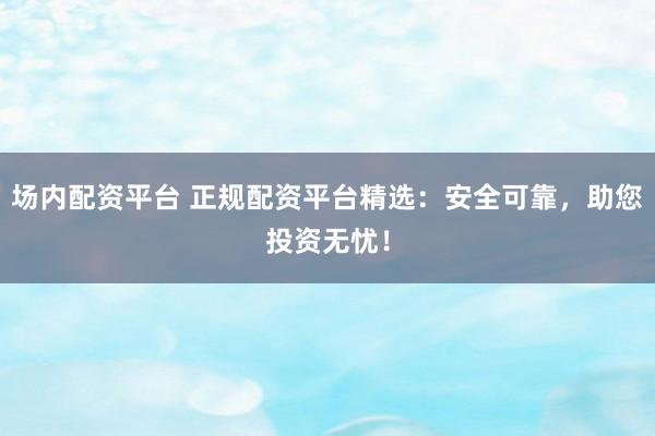 场内配资平台 正规配资平台精选：安全可靠，助您投资无忧！
