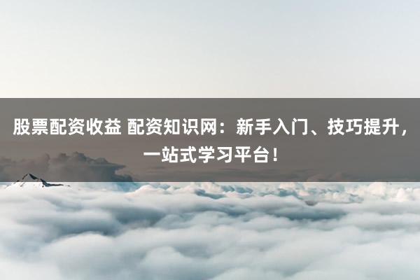 股票配资收益 配资知识网：新手入门、技巧提升，一站式学习平台！
