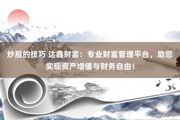 炒股的技巧 达鑫财富：专业财富管理平台，助您实现资产增值与财务自由！