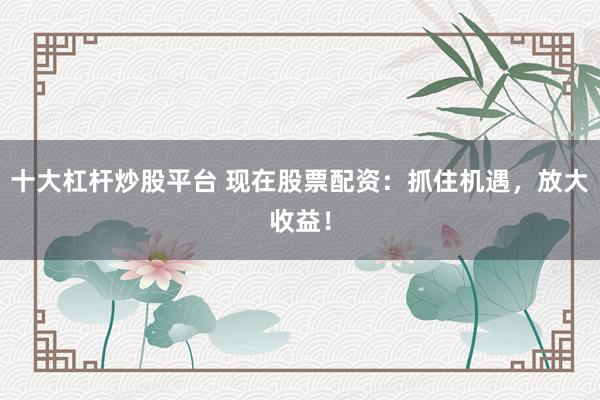 十大杠杆炒股平台 现在股票配资：抓住机遇，放大收益！